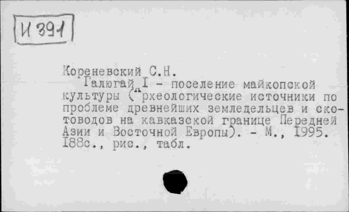 ﻿Аореневский G.H.
Галюгай I - поселение майкопской культуры археологические источники по проблеме древнейших земледельцев и скотоводов на кавказской границе Передней Азии и Восточной Европы;. - М., 1995. 188с.» рис., табл.